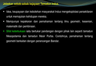 Jelaskan sebab-sebab kejayaan Tamadun Indus.
 Idea, keupayaan dan kebolehan masyarakat Indus mengeksplotasi persekitaran
untuk memajukan kehidupan mereka.
 Mempunyai kepakaran dan pemahaman tentang ilmu geometri, kesenian,
matematik dan pembinaan.
 Sifat keterbukaan iaitu bertukar pandangan dengan pihak lain seperti tamadun
Mesopotamia dan tamadun Mesir Purba. Contohnya, pemahaman tentang
geometri berkaitan dengan perancangan Bandar.
 