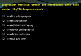 Bagaimanakah masyarakat tamadun awal memanfaatkan sungai untuk
kemajuan hidup? Berikan penjelasan anda.
 Membina sistem pengairan
 Mendirikan pelabuhan
 Menjadi laluan kapal dagang
 Menjalankan aktiviti pertanian
 Menjalankan penternakan
 Menebus guna tanah
 