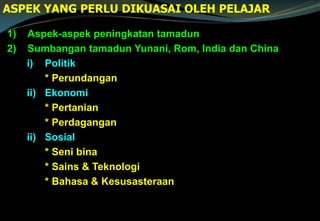 1) Aspek-aspek peningkatan tamadun
2) Sumbangan tamadun Yunani, Rom, India dan China
i) Politik
* Perundangan
ii) Ekonomi
* Pertanian
* Perdagangan
ii) Sosial
* Seni bina
* Sains & Teknologi
* Bahasa & Kesusasteraan
ASPEK YANG PERLU DIKUASAI OLEH PELAJAR
 