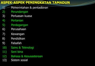 1) Pemerintahan & pentadbiran
2) Perundangan
3) Perluasan kuasa
4) Pertanian
8) Pendidikan
9) Falsafah
10) Sains & Teknologi
11) Seni bina
12) Bahasa & Kesusasteraan
13) Sistem sosial
ASPEK-ASPEK PENINGKATAN TAMADUN
5) Perdagangan
6) Perusahaan
7) Kewangan
 