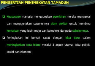  Keupayaan manusia menggunakan pemikiran mereka mengawal
dan menggunakan sepenuhnya alam sekitar untuk membina
kemajuan yang lebih maju dan kompleks daripada sebelumnya.
 Peningkatan ini berkait rapat dengan idea baru dalam
meningkatkan cara hidup melalui 3 aspek utama, iaitu politik,
sosial dan ekonomi
PENGERTIAN PENINGKATAN TAMADUN
 