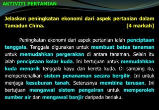 AKTIVITI PERTANIAN
Jelaskan peningkatan ekonomi dari aspek pertanian dalam
Tamadun China. [4 markah]
Peningkatan ekonomi dari aspek pertanian ialah penciptaan
tenggala. Tenggala digunakan untuk membuat batas tanaman
untuk memudahkan pergerakan di antara tanaman. Selain itu
ialah penciptaan kolar kuda. Ini bertujuan untuk memudahkan
kuda menarik tenggala kayu dan kereta kuda. Di samping itu,
memperkenalkan sistem penanaman secara bergilir. Ini untuk
menjaga kesuburan tanah. Seterusnya membina terusan. Ini
bertujuan mengawal sistem pengairan untuk memperoleh
sumber air dan mengawal banjir daripada berlaku.
 