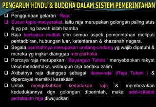  Penggunaan gelaran ‘ Raja ‘
 Susun lapis masyarakat, iaitu raja merupakan golongan paling atas
& yg paling bawah ialah hamba
 Raja berkuasa mutlak dlm semua aspek pemerintahan meliputi
pentadbiran, hubungan luar, ketenteraan & khazanah negara.
 Segala perintahnya merupakan undang-undang yg wajib dipatuhi &
mereka yg ingkar dianggap menderhaka
 Percaya raja merupakan ‘ Bayangan Tuhan ‘ menyebabkan rakyat
takut menderhaka, walaupun raja berlaku zalim
 Akibatnya raja dianggap sebagai ‘dewa-raja’ (Raja Tuhan ) &
dipercayai memiliki kesaktian
 Untuk mengukuhkan kedudukan raja & membezakan
kedudukannya dgn golongan diperintah, maka adat-istiadat
pertabalan raja diwujudkan
 
