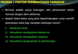  Bermula apabila wujud hubungan, iaitu penyesuaian antara
manusia dengan alam sekitarnya
 Apakah faktor-faktor yang perlu dipertimbangkan untuk memilih
petempatan kekal bagi menjalani kehidupan harian?
PROSES / FAKTOR PEMBENTUKAN TAMADUN
i) Kesuburan tanah
ii) Kemudahan mendapatkan bekalan air
iii) Kemudahan mendapatkan makanan
iv) Kemudahan pengangkutan & perhubungan
 