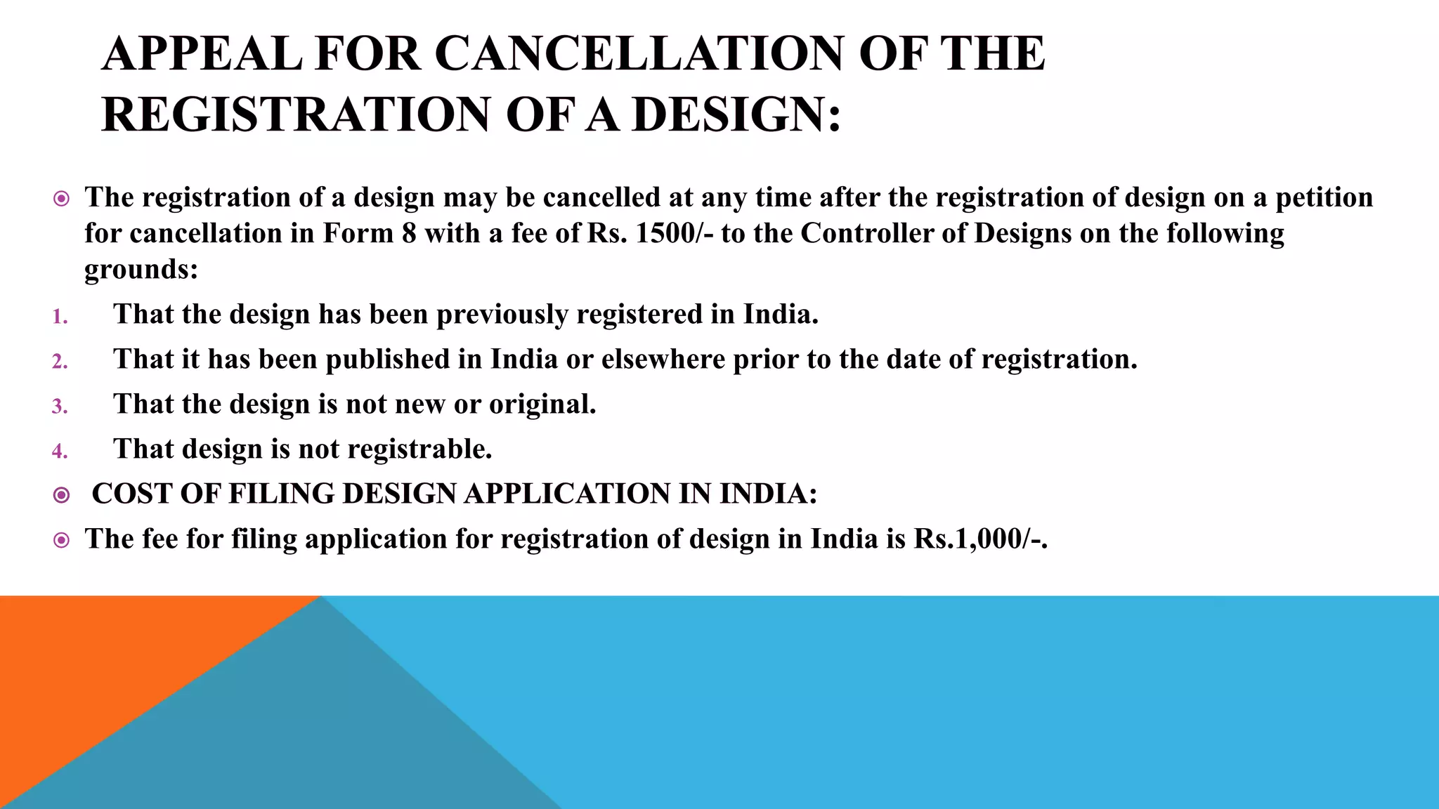  The registration of a design may be cancelled at any time after the registration of design on a petition
for cancellation in Form 8 with a fee of Rs. 1500/- to the Controller of Designs on the following
grounds:
1. That the design has been previously registered in India.
2. That it has been published in India or elsewhere prior to the date of registration.
3. That the design is not new or original.
4. That design is not registrable.
 The fee for filing application for registration of design in India is Rs.1,000/-.
 