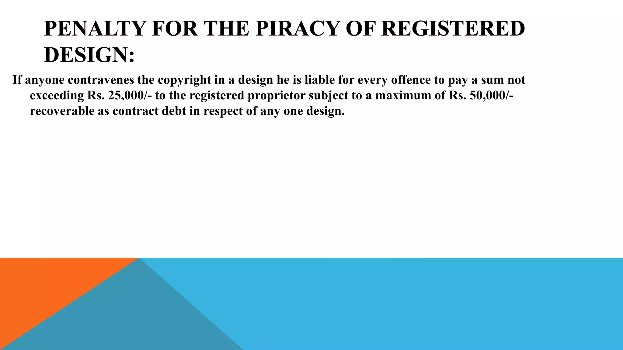 If anyone contravenes the copyright in a design he is liable for every offence to pay a sum not
exceeding Rs. 25,000/- to the registered proprietor subject to a maximum of Rs. 50,000/-
recoverable as contract debt in respect of any one design.
 