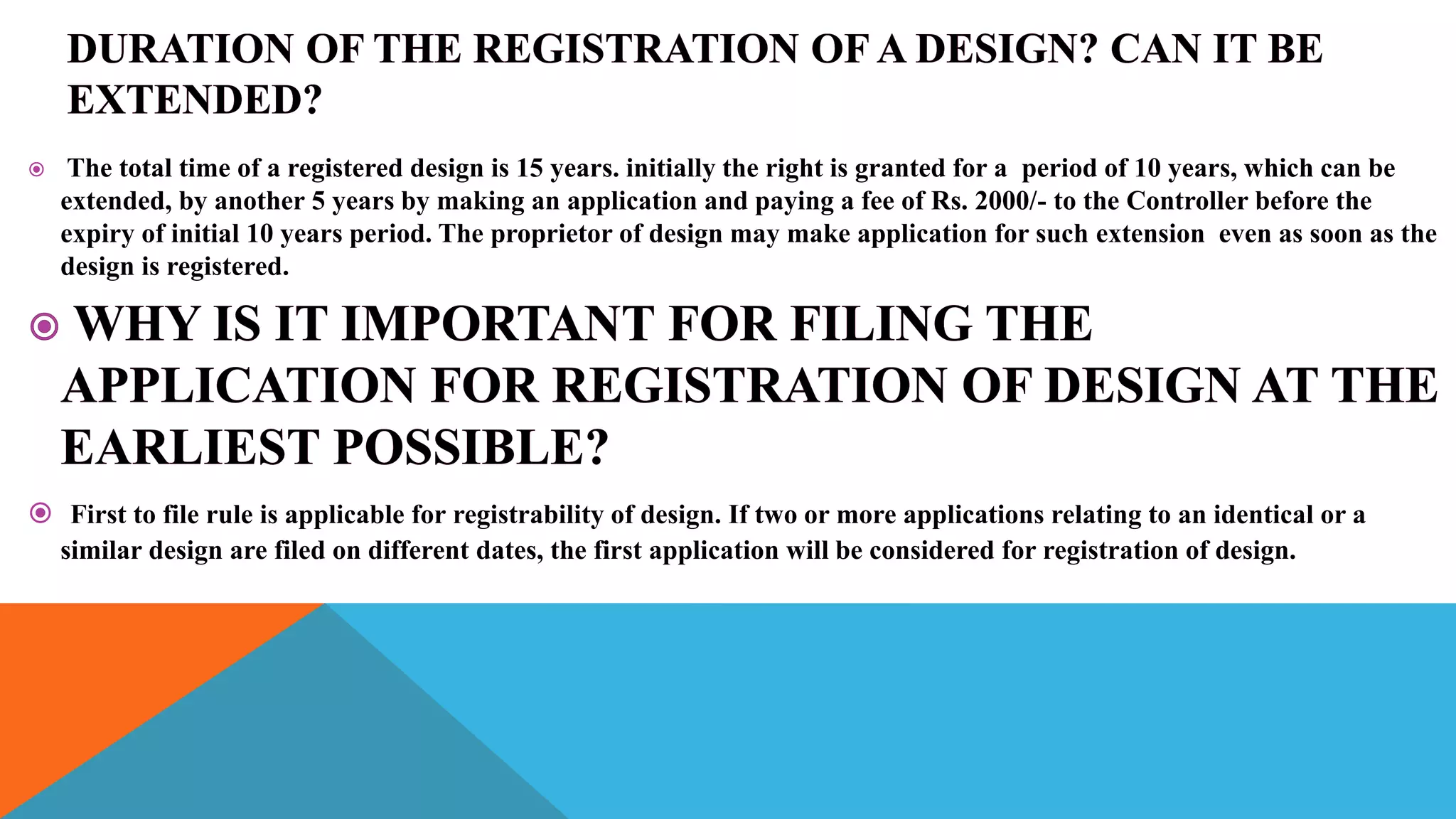  The total time of a registered design is 15 years. initially the right is granted for a period of 10 years, which can be
extended, by another 5 years by making an application and paying a fee of Rs. 2000/- to the Controller before the
expiry of initial 10 years period. The proprietor of design may make application for such extension even as soon as the
design is registered.
 First to file rule is applicable for registrability of design. If two or more applications relating to an identical or a
similar design are filed on different dates, the first application will be considered for registration of design.
 