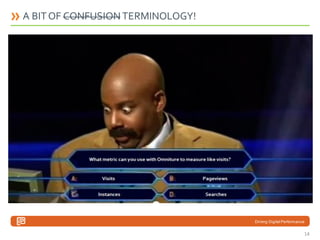 A BIT OF CONFUSION TERMINOLOGY!
Instances Vs Visits
The Instances metric is used to report on the number of times that a particular value is triggered in SiteCatalyst.
Visits refers to the number of user sessions, consisting of one or multiple page views and ending with 30 minutes of inactivity by t he
user, that encountered a specific value (i.e., line item) shown in your reports.
Example:
Internal Search Report - 50 Instances , 30 Visits
Searched “Web Analytics”
50 Instances means 50 times searched or Page reloaded
30 Visits means 30 different user sessions

Searches Vs Visits
Officially, from Omniture’s word: “The number of times a value was set for this data dimension within the reporting period.”
Or, in a more detailled way: “The recommended default metric for search engines and keywords. This metric represents instances of a
click-through, and shows the page that is associated with a specific engine or keyword. Searches metric data can be reported retroactively
to the beginning of the data set.”
In summary:
It’s pretty much like instance. It’s a number of time an element has been triggered (aka a search result). A visit can have m ultiple searches
as Omniture doesn’t define user sessions the same way as Google does.

Driving Digital Performance

14

 
