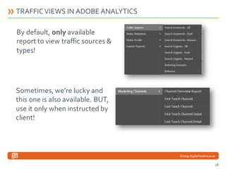 TRAFFIC VIEWS IN ADOBE ANALYTICS

By default, only available
report to view traffic sources &
types!

Sometimes, we’re lucky and
this one is also available. BUT,
use it only when instructed by
client!

Driving Digital Performance

18

 