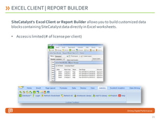 EXCEL CLIENT | REPORT BUILDER
SiteCatalyst's Excel Client or Report Builder allows you to build customized data
blocks containing SiteCatalyst data directly in Excel worksheets.
• Access is limited (# of license per client)

Driving Digital Performance

21

 