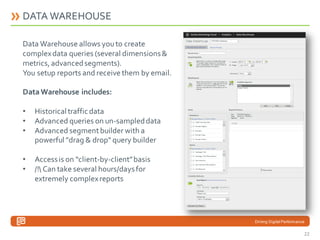DATA WAREHOUSE
Data Warehouse allows you to create
complex data queries (several dimensions &
metrics, advanced segments).
You setup reports and receive them by email.
Data Warehouse includes:
•
•
•

Historical traffic data
Advanced queries on un-sampled data
Advanced segment builder with a
powerful "drag & drop" query builder

•
•

Access is on “client-by-client” basis
/! Can take several hours/days for
extremely complex reports

Driving Digital Performance

22

 