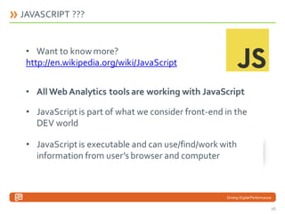 JAVASCRIPT ???

• Want to know more?
http://en.wikipedia.org/wiki/JavaScript

• All Web Analytics tools are working with JavaScript
• JavaScript is part of what we consider front-end in the
DEV world
• JavaScript is executable and can use/find/work with
information from user’s browser and computer

Driving Digital Performance

26

 
