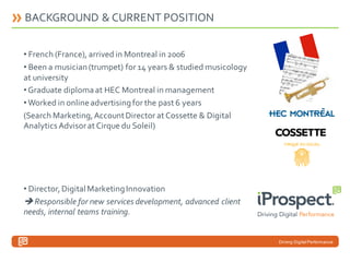 BACKGROUND & CURRENT POSITION
• French (France), arrived in Montreal in 2006
• Been a musician (trumpet) for 14 years & studied musicology
at university
• Graduate diploma at HEC Montreal in management
• Worked in online advertising for the past 6 years
(Search Marketing, Account Director at Cossette & Digital
Analytics Advisor at Cirque du Soleil)

• Director, Digital Marketing Innovation
 Responsible for new services development, advanced client
needs, internal teams training.

Driving Digital Performance

 