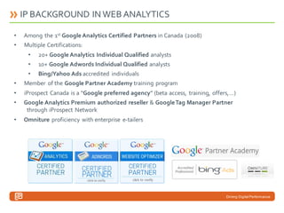 IP BACKGROUND IN WEB ANALYTICS
•

Among the 1st Google Analytics Certified Partners in Canada (2008)

•

Multiple Certifications:
•

20+ Google Analytics Individual Qualified analysts

•

10+ Google Adwords Individual Qualified analysts

•

Bing/Yahoo Ads accredited individuals

•

Member of the Google Partner Academy training program

•

iProspect Canada is a “Google preferred agency” (beta access, training, offers,…)

•

Google Analytics Premium authorized reseller & Google Tag Manager Partner
through iProspect Network

•

Omniture proficiency with enterprise e-tailers

Driving Digital Performance

 
