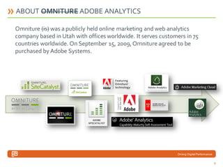 ABOUT OMNITURE ADOBE ANALYTICS
Omniture (is) was a publicly held online marketing and web analytics
company based in Utah with offices worldwide. It serves customers in 75
countries worldwide. On September 15, 2009, Omniture agreed to be
purchased by Adobe Systems.

Driving Digital Performance

9

 