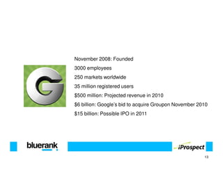 November 2008: Founded
3000 employees
250 markets worldwide
35 million registered users
$500 million: Projected revenue in 2010
$6 billion: Google’s bid to acquire Groupon November 2010
$15 billion: Possible IPO in 2011




                                                       13
 