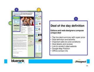 1   3



                                          1

2
            Deal of the day definition
            Editors and web-designers compose
            unique deal

            •   Top line deal summary with super price
            •   Deal definition and benefits
            •   Important add-ons and conditions
            •   Deal details and reviews
            •   Link to vendor’s deal website
            •   Google Map Position
            •   Offline contact info




                                                         23
 
