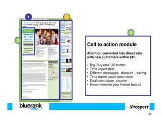 1   3



                                          2

2
            Call to action module
            Attention converted into direct sale
            with new customers within 24h

            •   Big „Buy now” 3D button
            •   Time urgent deal
            •   Different messages: discount – saving
            •   Time expire count down clock
            •   Deal count down counter
            •   Recommend to your friends feature




                                                        24
 