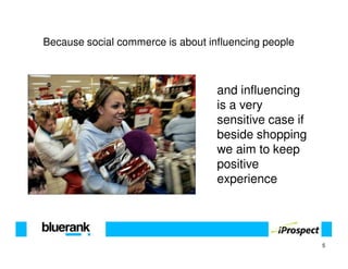 Because social commerce is about influencing people



                                   and influencing
                                   is a very
                                   sensitive case if
                                   beside shopping
                                   we aim to keep
                                   positive
                                   experience




                                                       5
 