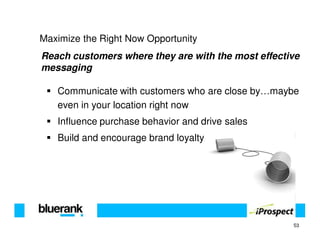 Maximize the Right Now Opportunity
Reach customers where they are with the most effective
messaging

   Communicate with customers who are close by…maybe
   even in your location right now
   Influence purchase behavior and drive sales
   Build and encourage brand loyalty




                                                    53
 