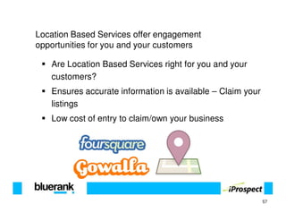 Location Based Services offer engagement
opportunities for you and your customers

   Are Location Based Services right for you and your
   customers?
   Ensures accurate information is available – Claim your
   listings
   Low cost of entry to claim/own your business




                                                            57
 