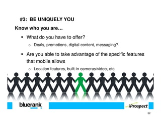 #3: BE UNIQUELY YOU
Know who you are…
    What do you have to offer?
    o Deals, promotions, digital content, messaging?

    Are you able to take advantage of the specific features
    that mobile allows
    o Location features, built-in cameras/video, etc.




                                                              62
 