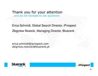 Thank you for your attention
…and do not hesitate to ask questions



Erica Schmidt, Global Search Director, iProspect
Zbigniew Nowicki, Managing Director, Bluerank



erica.schmidt@iprospect.com
zbigniew.nowicki@bluerank.pl




                                                   64
 