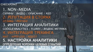 CHECKPOINT
1. NON-MEDIA
СКРИНЫ / ВИДЕО / ОПИСАНИЕ / ASO
2. РЕПУТАЦИЯ В СТОРАХ
ОТЗЫВЫ / РЕЙТИНГ
3. ИНТЕГРАЦИЯ АНАЛИТИКИ
GOOGLE ANALYTICS / FLURRY / ЯНДЕКС МЕТРИКА
4. ИНТЕГРАЦИЯ ТРЕКИНГА
MAT / APPSFLYER / ADJUST
5. НАСТРОЙКА АНАЛИТИКИ
ОПРЕДЕЛЕНИЕ ВОРОНКИ ЦЕЛЕВЫХ СОБЫТИЙ
 