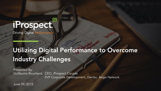 Utilizing Digital Performance to Overcome
Industry Challenges
Presented By:
Guillaume Bouchard, CEO, iProspect Canada
EVP Corporate Development, Dentsu Aegis Network
June 09, 2015
 