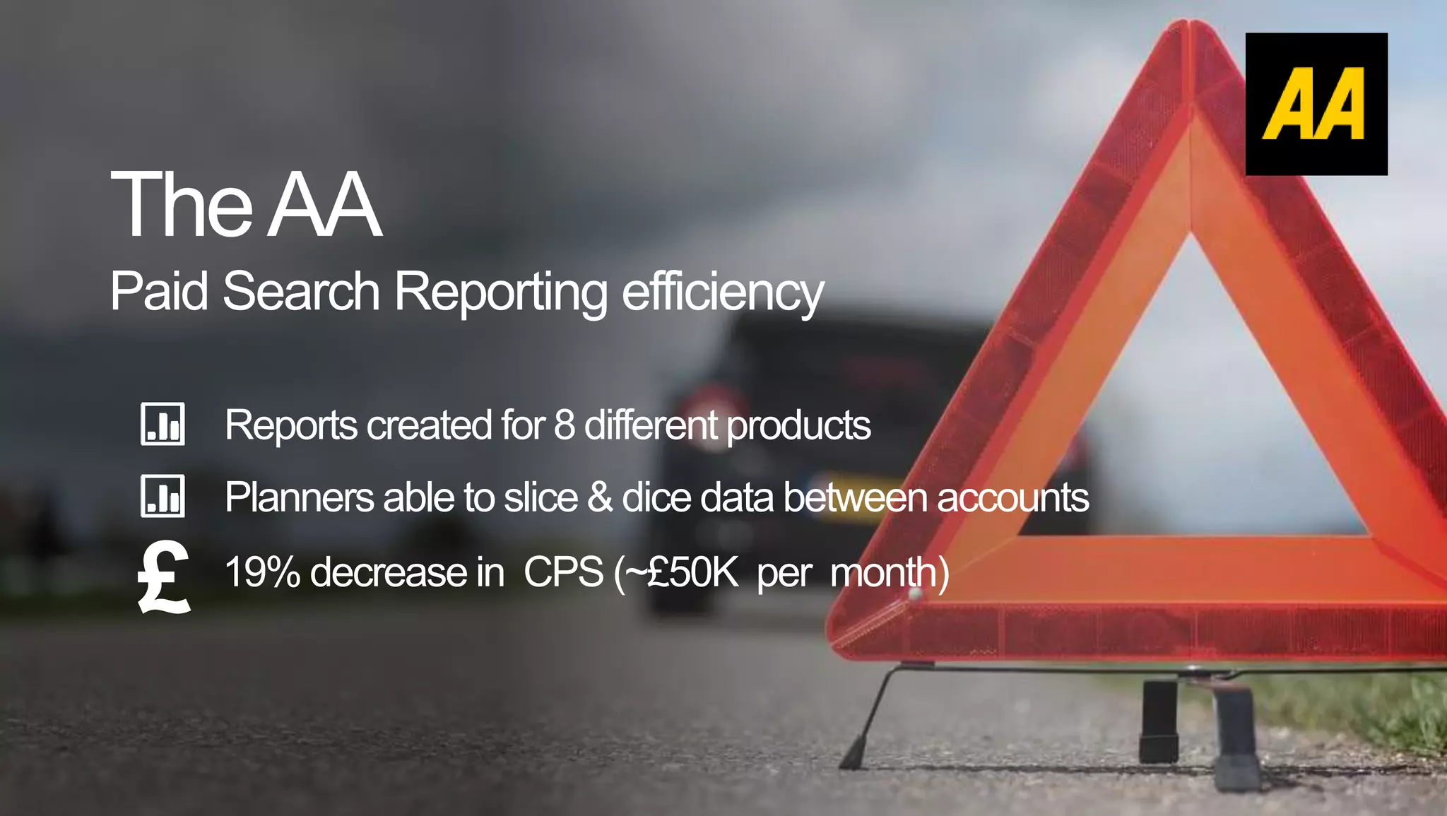 TheAA
Paid Search Reporting efficiency
Reports created for 8 different products
£ 19% decrease in CPS (~£50K per month)
Planners able to slice & dice data between accounts
 