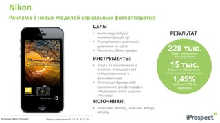Nikon	
  
Реклама	
  2	
  новых	
  моделей	
  зеркальных	
  фотоаппаратов	
  
•  Анонс	
  моделей	
  для	
  
соответствующей	
  ЦА	
  
•  Стимулировать	
  к	
  целевым	
  
действиям	
  на	
  сайте	
  
•  Увеличить	
  объем	
  продаж	
  
ЦЕЛЬ:	
  
ИНСТРУМЕНТЫ:	
  
•  Запуск	
  на	
  тематических	
  и	
  
охватных	
  площадках	
  для	
  
путешественников	
  и	
  
фотолюбителей	
  
•  Интеграция	
  бренда	
  в	
  iOS	
  
приложение	
  для	
  фотографов	
  
«Photozeen»	
  и	
  iPad	
  издание	
  
«Фотоед»	
  
РЕЗУЛЬТАТ	
  
Охват уникальных
пользователей
15 тыс.Кликов по объявлению
1,45%Средний CTR по
кампании
Источник:	
  Nikon;	
  iProspect	
  	
   Период	
  размещения:	
  01.12.14	
  -­‐	
  31.12.14	
  
	
  
ИСТОЧНИКИ:	
  
•  Photozeen,	
  Фотоед,	
  Aviasales,	
  Redigo,	
  
Adcamp	
  
228 тыс.
 