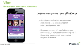 Viber
Имиджевая рекламная кампания
33 руб.
Источник: Viber; iProspect
• Продвижение Паблик чатов за счет
медийного веса знаменитостей
присутствующих в них
• Новая механика rich-media баннеров,
позволяющая пользователям поиграть с
баннером и поделится контентом в
социальных сетях
Откройте на смартфоне - goo.gl/mVlmtp
 