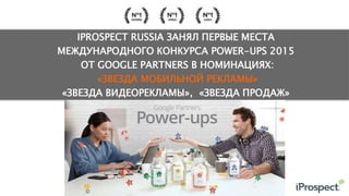 IPROSPECT RUSSIA ЗАНЯЛ ПЕРВЫЕ МЕСТА
МЕЖДУНАРОДНОГО КОНКУРСА POWER-UPS 2015
ОТ GOOGLE PARTNERS В НОМИНАЦИЯХ:
«ЗВЕЗДА МОБИЛЬНОЙ РЕКЛАМЫ»
«ЗВЕЗДА ВИДЕОРЕКЛАМЫ», «ЗВЕЗДА ПРОДАЖ»
 