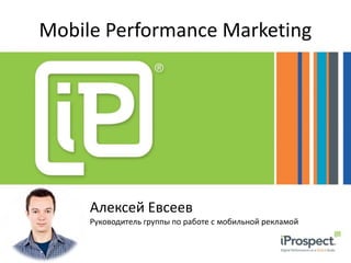 Mobile Performance Marketing 
Алексей Евсеев 
Руководитель группы по работе с мобильной рекламой 
 