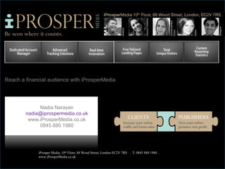 Reach a financial audience with iProsperMedia




             Nadia Narayan
        nadia@iprospermedia.co.uk
         www.iProsperMedia.co.uk
             0845 880 1980




             iProsper Media, 10th Floor, 88 Wood Street, London EC2V 7RS . T: 0845 880 1980 .
             www.iProsperMedia.co.uk
 