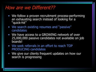 How are we Different?? We follow a proven recruitment process-performing an exhausting search instead of looking for a “quick-hit” We search existing resumes and “passive” candidates We have access to a GROWING network of over 25,000,000 passive candidates not available on job boards! We seek referrals in an effort to reach TOP PRODUCING candidates We give our clients frequent updates on how our search is progressing 02/03/11 