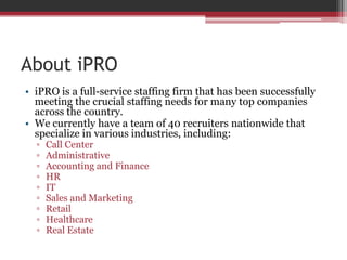 About iPRO<br />iPRO is a full-service staffing firm that has been successfully meeting the crucial staffing needs for man...