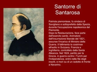 Santorre di Santarosa Patriota piemontese, fu sindaco di Savigliano e sottoprefetto della Spezia, durante l'occupazione napoleonica del Piemonte. Dopo la Restaurazione, fece parte dell'esercito sardo. Animatore dell'insurrezione liberale del 1821, assunse l'incarico di Ministro della Guerra. Il fallimento lo costrinse all'esilio in Svizzera, Francia e Inghilterra, controllato dalla Santa Alleanza. Nel 1824, partito per la Grecia, in guerra contro i Turchi per l'indipendenza, entrò nelle file degli insorti, e morì su di un isolotto di fronte a Navarino. 
