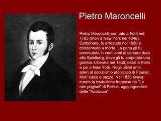 Pietro Maroncelli Pietro Maroncelli era nato a Forlì nel 1795 (morì a New York nel 1846). Carbonaro, fu arrestato nel 1820 e condannato a morte. La pena gli fu commutata in venti anni di carcere duro allo Spielberg, dove gli fu amputata una gamba. Liberato nel 1830, esiliò a Paris e poi a New York. Negli ultimi anni aderì al socialismo utopistico di Fourier. Morì cieco e pazzo. Nel 1833 aveva curato la traduzione francese de "Le mie prigioni" di Pellico, aggiungendovi delle "Addizioni"  