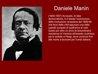 Daniele Manin (1804-1857) Avvocato, di idee democratiche, fu il leader riconosciuto della rivoluzione veneziana del 1848-49, che fece della città lagunare una delle capitali europee di quell'anno di moti. Guidò per oltre un anno la straordinaria resistenza di Venezia all'assedio austriaco, poi fu esiliato a Parigi, dove continuò fino alla morte a lavorare per l'unità italiana.  