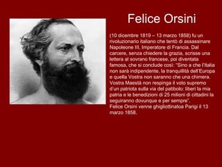 Felice Orsini (10 dicembre 1819 – 13 marzo 1858) fu un rivoluzionario italiano che tentò di assassinare Napoleone III, Imperatore di Francia. Dal carcere, senza chiedere la grazia, scrisse una lettera al sovrano francese, poi diventata famosa, che si conclude così: “Sino a che l’Italia non sarà indipendente, la tranquillità dell’Europa e quella Vostra non saranno che una chimera. Vostra Maestà non respinga il voto supremo d’un patriota sulla via del patibolo: liberi la mia patria e le benedizioni di 25 milioni di cittadini la seguiranno dovunque e per sempre”. Felice Orsini venne ghigliottinatoa Parigi il 13 marzo 1858.  