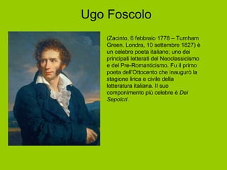 Ugo Foscolo (Zacinto, 6 febbraio 1778 – Turnham Green, Londra, 10 settembre 1827) è un celebre poeta italiano; uno dei principali letterati del Neoclassicismo e del Pre-Romanticismo. Fu il primo poeta dell’Ottocento che inaugurò la stagione lirica e civile della letteratura italiana. Il suo componimento più celebre è  Dei Sepolcri . 