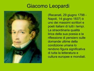 Giacomo Leopardi (Recanati, 29 giugno 1798 - Napoli, 14 giugno 1837) è uno dei massimi scrittori e poeti italiani di tutti i tempi. La straordinaria qualità lirica della sua poesia e la riflessione di pensiero sulle domande ultime della condizione umana lo rendono figura significativa di tutta la letteratura e cultura europee e mondiali. 