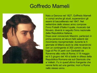 Goffredo Mameli Nato a Genova nel 1827, Goffredo Mameli vi compì anche gli studi, superandovi gli esami di baccellierato nel 1847. Nel settembre dello stesso anno compose l'inno Fratelli d'Italia il quale, musicato dal Novaro, diverrà in seguito l'inno nazionale della Repubblica Italiana. Dopo aver conosciuto Mazzini, partecipò in prima persona ad alcuni fatti salienti del movimento risorgimentale: durante le 5 giornate di Milano aiutò la città recandovisi con un contingente di 300 uomini; dopo la fuga di Pio IX partì con Garibaldi da Ravenna alla volta di Roma; il 19 maggio ed il 3 giugno del '49 si batté in difesa della Repubblica Romana sia sul Gianicolo che a Velletri. Fu in quest'ultimo frangente che venne ferito ad una gamba; morì a Roma nello stesso anno. 