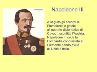 Napoleone III A seguito gli accordi di Plombieres e grazie all’operato diplomatico di Cavour, sconfitta l’Austria, Napoleone III cede la Lombardia conquistata al Piemonte dando avvio all’Unità d’Italia   