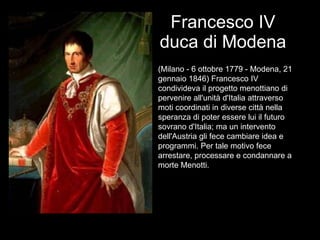 Francesco IV duca di Modena (Milano - 6 ottobre 1779 - Modena, 21 gennaio 1846) Francesco IV condivideva il progetto menottiano di pervenire all'unità d'Italia attraverso moti coordinati in diverse città nella speranza di poter essere lui il futuro sovrano d'Italia; ma un intervento dell'Austria gli fece cambiare idea e programmi. Per tale motivo fece arrestare, processare e condannare a morte Menotti. 