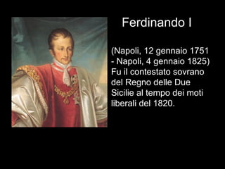 Ferdinando I (Napoli, 12 gennaio 1751 - Napoli, 4 gennaio 1825) Fu il contestato sovrano del Regno delle Due Sicilie al tempo dei moti liberali del 1820. 