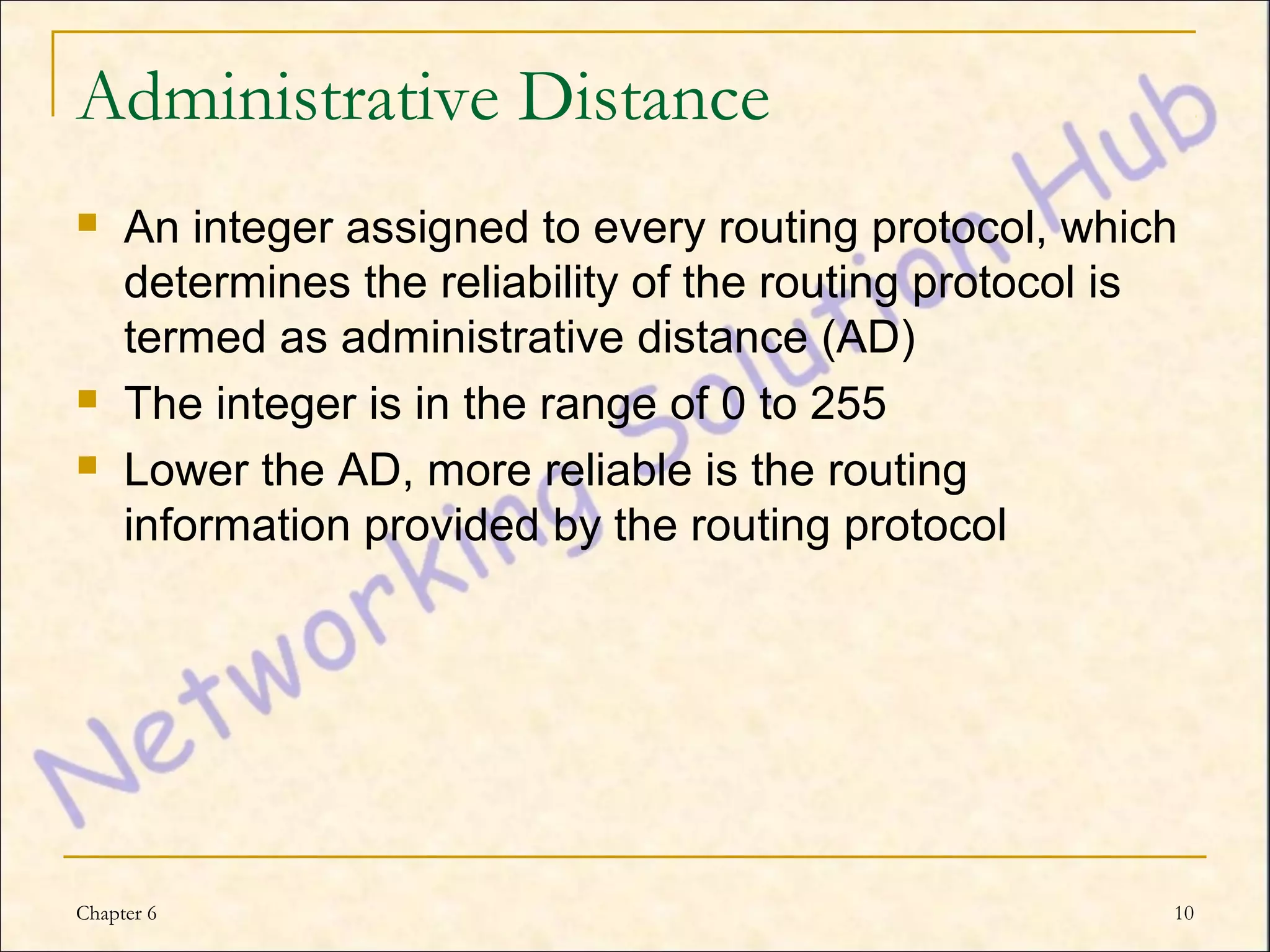 Administrative Distance
    An integer assigned to every routing protocol, which
     determines the reliability of the routing protocol is
     termed as administrative distance (AD)
    The integer is in the range of 0 to 255
    Lower the AD, more reliable is the routing
     information provided by the routing protocol




Chapter 6                                                10
 