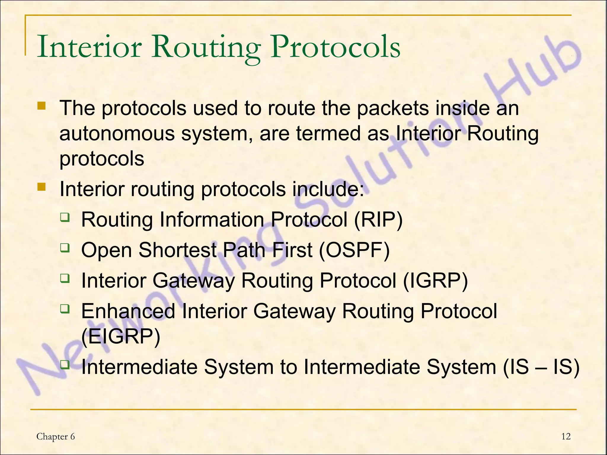 Interior Routing Protocols
    The protocols used to route the packets inside an
     autonomous system, are termed as Interior Routing
     protocols
    Interior routing protocols include:
      Routing Information Protocol (RIP)

      Open Shortest Path First (OSPF)

      Interior Gateway Routing Protocol (IGRP)

      Enhanced Interior Gateway Routing Protocol

        (EIGRP)
      Intermediate System to Intermediate System (IS – IS)




Chapter 6                                                12
 