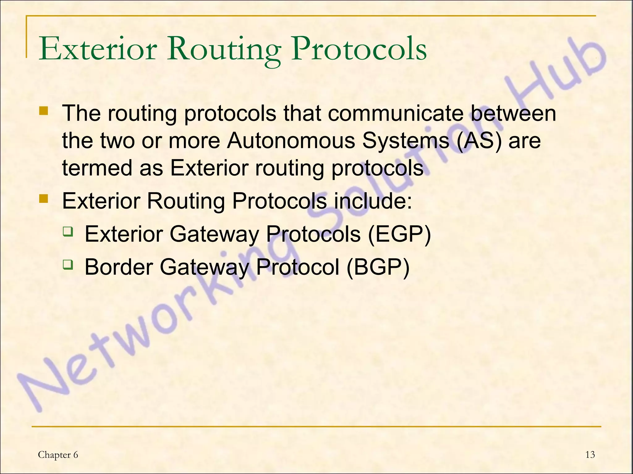 Exterior Routing Protocols
    The routing protocols that communicate between
     the two or more Autonomous Systems (AS) are
     termed as Exterior routing protocols
    Exterior Routing Protocols include:
      Exterior Gateway Protocols (EGP)

      Border Gateway Protocol (BGP)




Chapter 6                                             13
 
